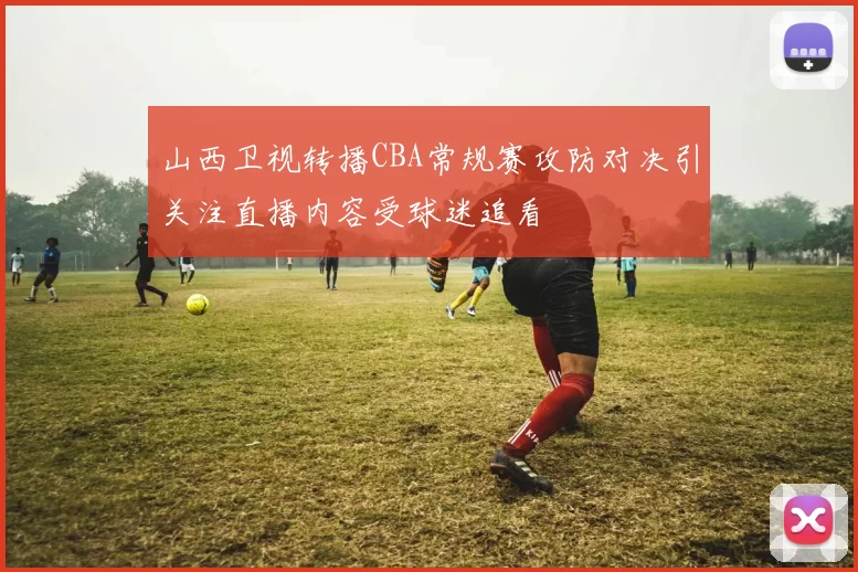 山西卫视转播CBA常规赛攻防对决引关注直播内容受球迷追看