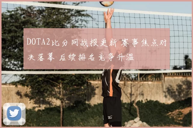 DOTA2比分网战报更新 赛事焦点对决落幕 后续排名竞争升温