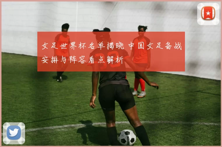 女足世界杯名单揭晓 中国女足备战安排与阵容看点解析