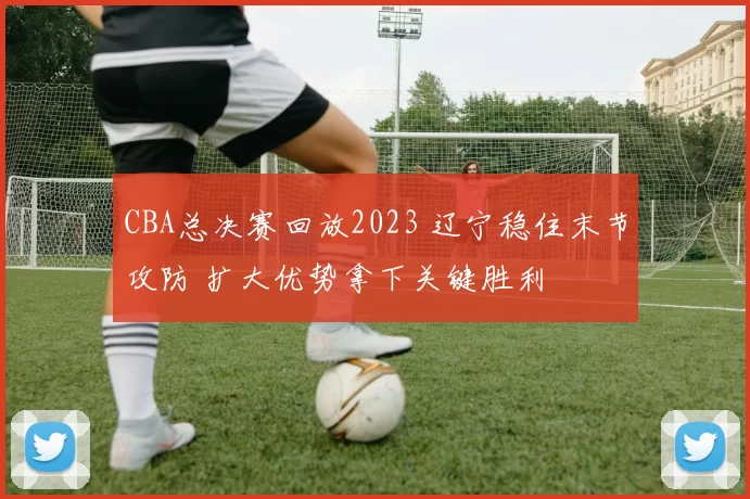 CBA总决赛回放2023 辽宁稳住末节攻防 扩大优势拿下关键胜利
