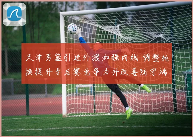 天津男篮引进外援加强内线 调整轮换提升季后赛竞争力并改善防守端