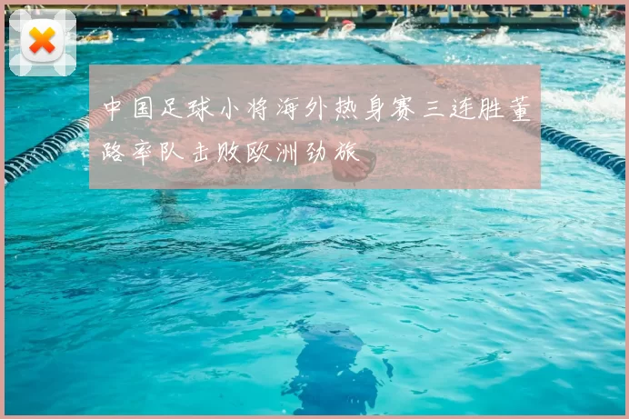 中国足球小将海外热身赛三连胜董路率队击败欧洲劲旅