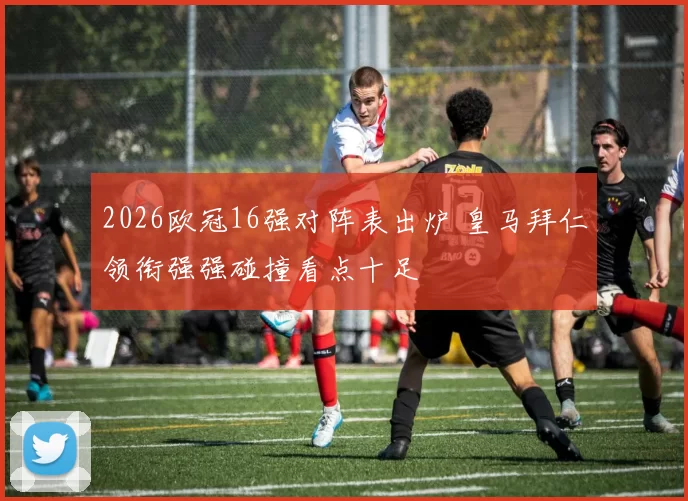 2026欧冠16强对阵表出炉 皇马拜仁领衔强强碰撞看点十足
