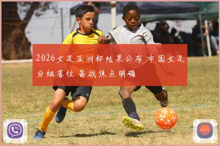 2026女足亚洲杯结果公布 中国女足分组落位 备战焦点明确