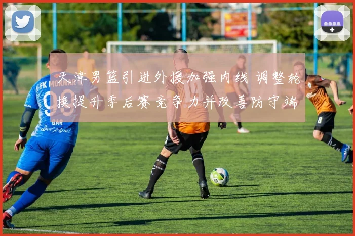 天津男篮引进外援加强内线 调整轮换提升季后赛竞争力并改善防守端