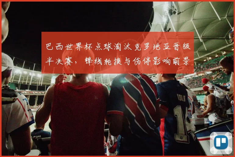 巴西世界杯点球淘汰克罗地亚晋级半决赛，锋线轮换与伤停影响前景