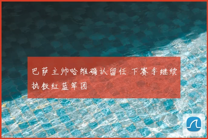 巴萨主帅哈维确认留任 下赛季继续执教红蓝军团