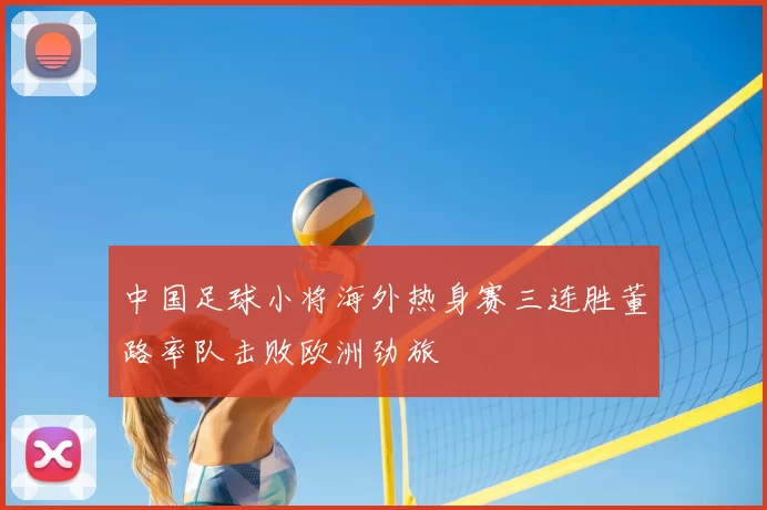 中国足球小将海外热身赛三连胜董路率队击败欧洲劲旅