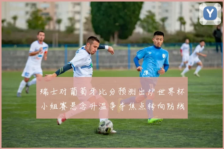瑞士对葡萄牙比分预测出炉世界杯小组赛悬念升温争夺焦点转向防线表现