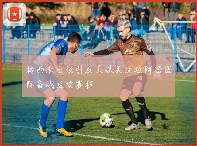 梅西未出场引发美媒关注迈阿密国际备战后续赛程