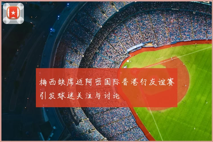梅西缺席迈阿密国际香港行友谊赛引发球迷关注与讨论