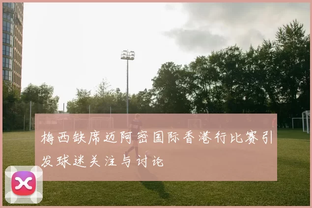 梅西缺席迈阿密国际香港行比赛引发球迷关注与讨论