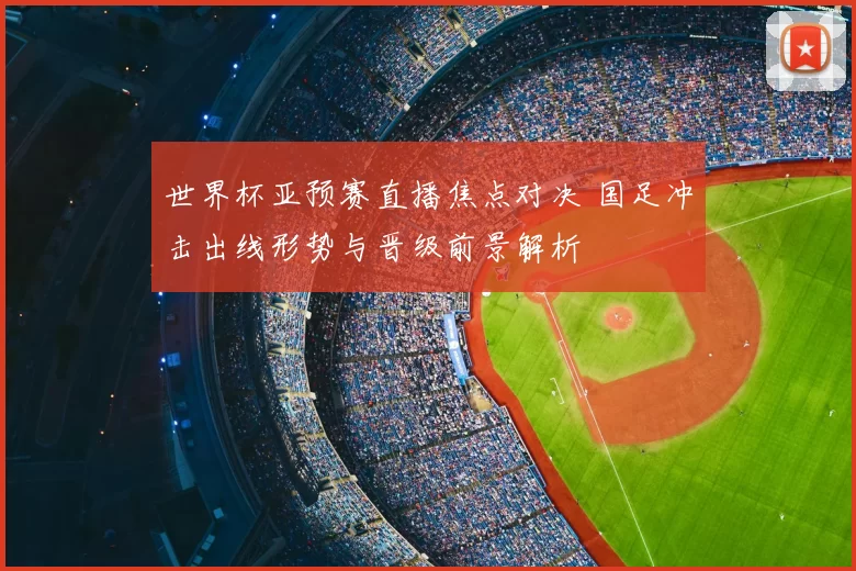 世界杯亚预赛直播焦点对决 国足冲击出线形势与晋级前景解析