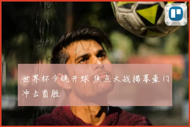 世界杯今晚开球 焦点大战揭幕豪门冲击首胜