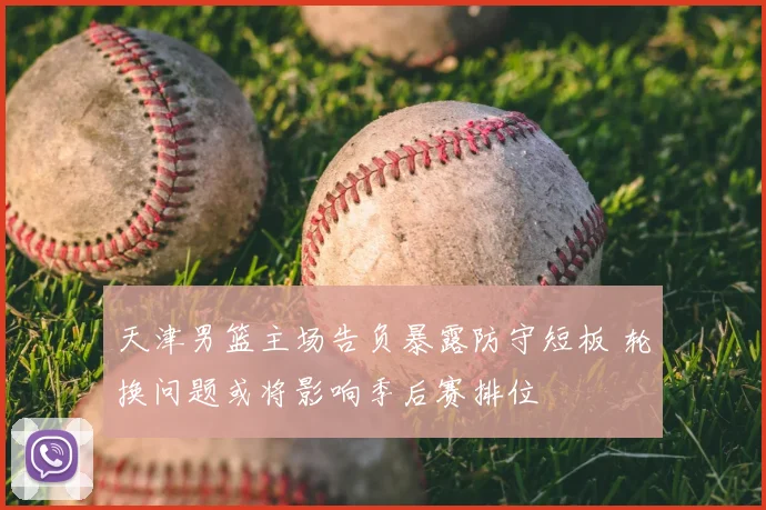 天津男篮主场告负暴露防守短板 轮换问题或将影响季后赛排位