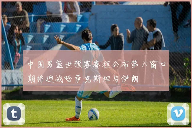 中国男篮世预赛赛程公布第六窗口期将迎战哈萨克斯坦与伊朗