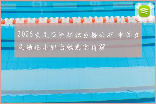 2026女足亚洲杯积分榜公布 中国女足领跑小组出线悬念待解