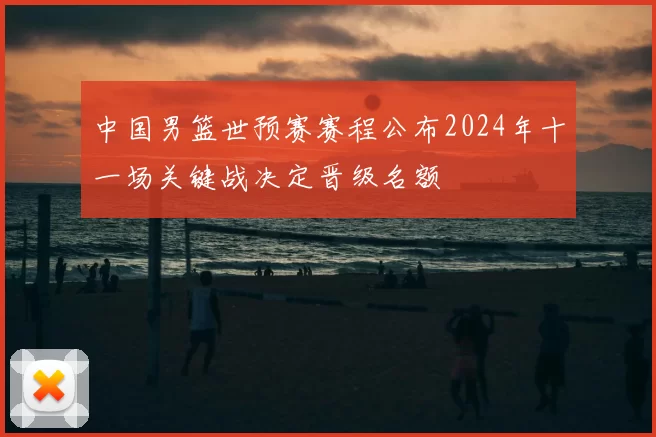 中国男篮世预赛赛程公布2024年十一场关键战决定晋级名额