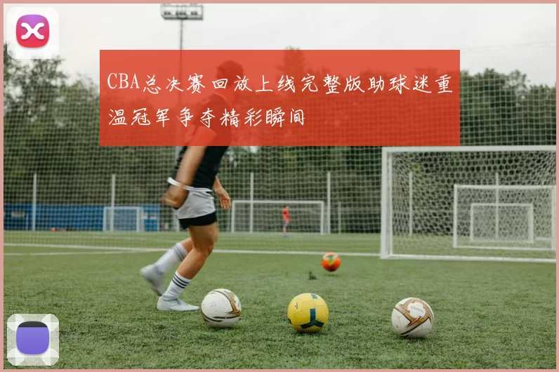 CBA总决赛回放上线完整版助球迷重温冠军争夺精彩瞬间