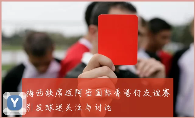 梅西缺席迈阿密国际香港行友谊赛引发球迷关注与讨论