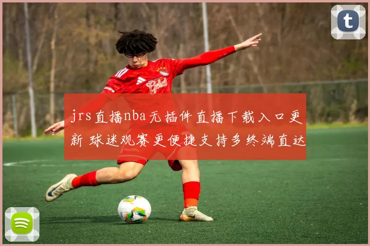 jrs直播nba无插件直播下载入口更新 球迷观赛更便捷支持多终端直达直播页
