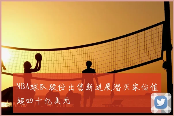NBA球队股份出售新进展潜买家估值超四十亿美元