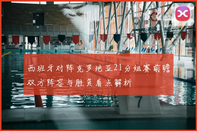 西班牙对阵克罗地亚21分组赛前瞻双方阵容与胜负看点解析