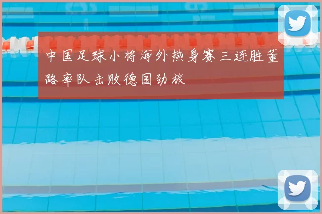 中国足球小将海外热身赛三连胜董路率队击败德国劲旅
