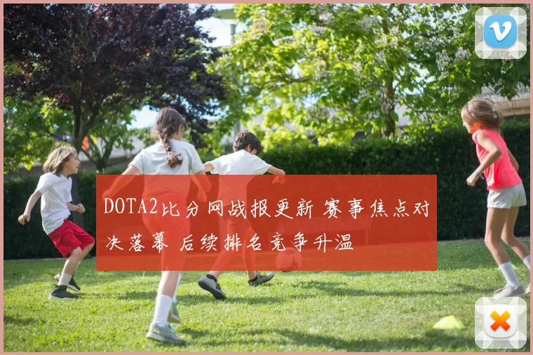 DOTA2比分网战报更新 赛事焦点对决落幕 后续排名竞争升温