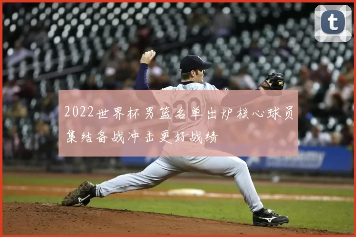 2022世界杯男篮名单出炉核心球员集结备战冲击更好战绩