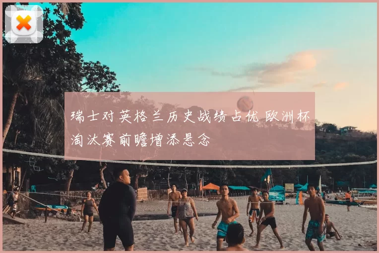 瑞士对英格兰历史战绩占优 欧洲杯淘汰赛前瞻增添悬念
