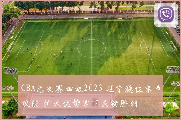 CBA总决赛回放2023 辽宁稳住末节攻防 扩大优势拿下关键胜利