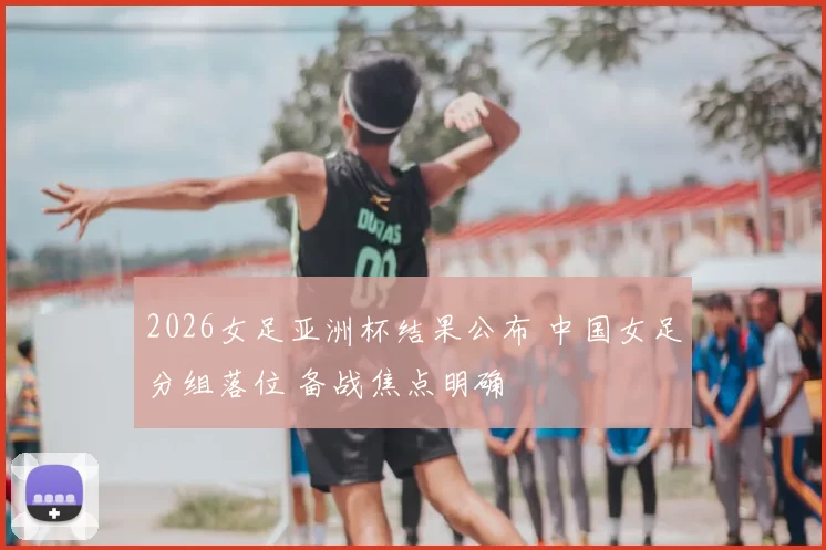 2026女足亚洲杯结果公布 中国女足分组落位 备战焦点明确