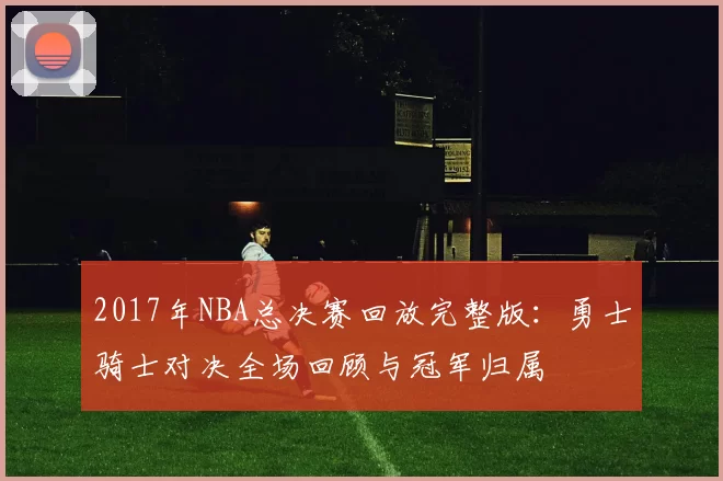 2017年NBA总决赛回放完整版：勇士骑士对决全场回顾与冠军归属