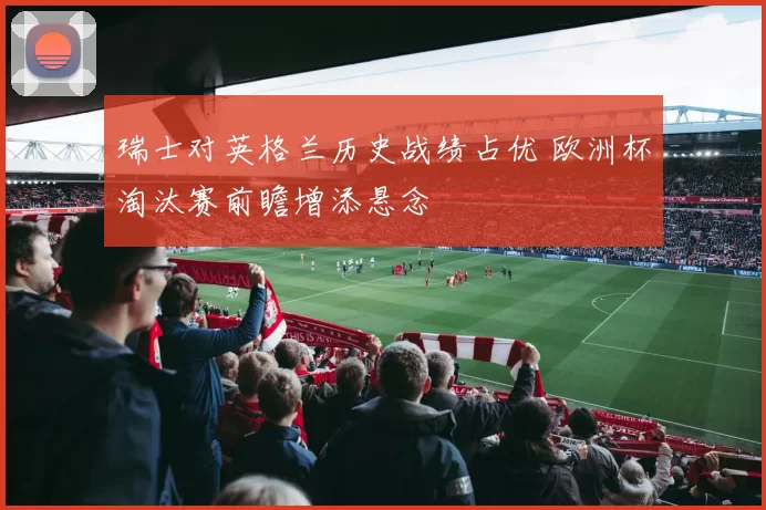 瑞士对英格兰历史战绩占优 欧洲杯淘汰赛前瞻增添悬念