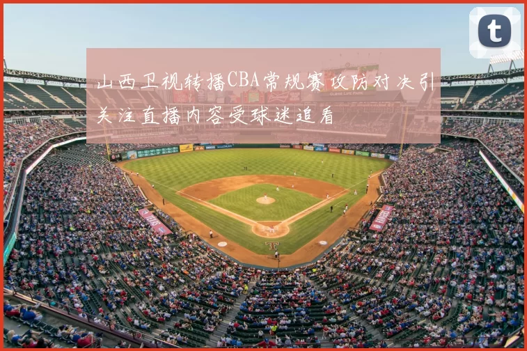 山西卫视转播CBA常规赛攻防对决引关注直播内容受球迷追看
