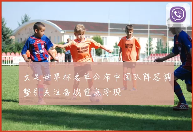 女足世界杯名单公布中国队阵容调整引关注备战重点浮现