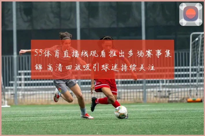 55体育直播线观看推出多场赛事集锦 高清回放吸引球迷持续关注