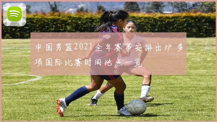 中国男篮2021全年赛事安排出炉 多项国际比赛时间地点一览