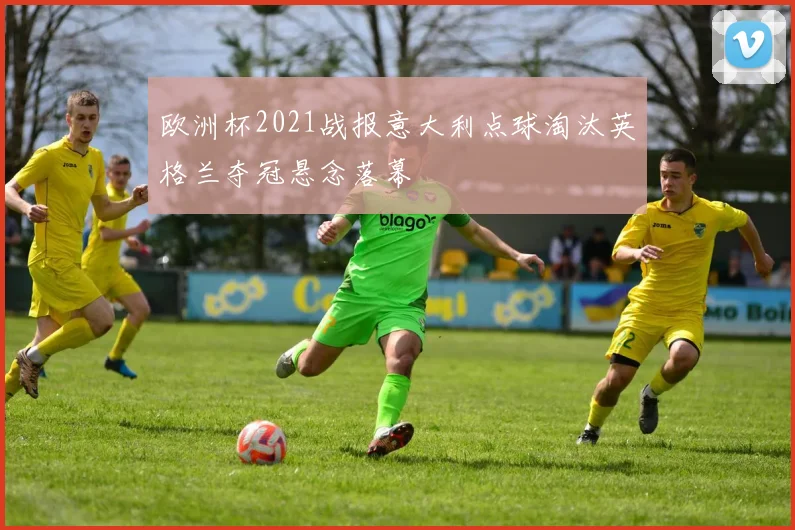 欧洲杯2021战报意大利点球淘汰英格兰夺冠悬念落幕